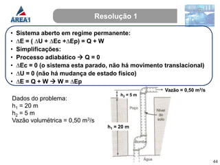 Resolução 1

•   Sistema aberto em regime permanente:
•   ∆E = ( ∆U + ∆Ec +∆Ep) = Q + W
•   Simplificações:
•   Processo adiabático  Q = 0
•   ∆Ec = 0 (o sistema esta parado, não há movimento translacional)
•   ∆U = 0 (não há mudança de estado físico)
•   ∆E = Q + W  W = ∆Ep
                                                     Vazão = 0,50 m3/s
                                       h2 = 5 m
Dados do problema:
h1 = 20 m
h2 = 5 m
Vazão volumétrica = 0,50 m3/s
                                  h1 = 20 m




                                                                         44
 