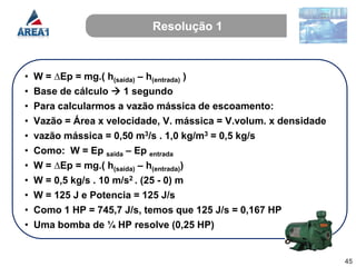 Resolução 1



•   W = ∆Ep = mg.( h(saída) – h(entrada) )
•   Base de cálculo  1 segundo
•   Para calcularmos a vazão mássica de escoamento:
•   Vazão = Área x velocidade, V. mássica = V.volum. x densidade
•   vazão mássica = 0,50 m3/s . 1,0 kg/m3 = 0,5 kg/s
•   Como: W = Ep saída – Ep entrada
•   W = ∆Ep = mg.( h(saída) – h(entrada))
•   W = 0,5 kg/s . 10 m/s2 . (25 - 0) m
•   W = 125 J e Potencia = 125 J/s
•   Como 1 HP = 745,7 J/s, temos que 125 J/s = 0,167 HP
•   Uma bomba de ¼ HP resolve (0,25 HP)


                                                                   45
 
