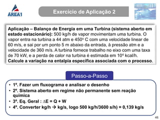 Exercício de Aplicação 2


Aplicação – Balanço de Energia em uma Turbina (sistema aberto em
estado estacionário): 500 kg/h de vapor movimentam uma turbina. O
vapor entra na turbina a 44 atm e 450o C com uma velocidade linear de
60 m/s, e sai por um ponto 5 m abaixo da entrada, à pressão atm e a
velocidade de 360 m/s. A turbina fornece trabalho no eixo com uma taxa
de 70 kW, e a perda de calor na turbina é estimada em 104 kcal/h.
Calcule a variação na entalpia específica associada com o processo.


                              Passo-a-Passo
• 1º. Fazer um fluxograma e analisar o desenho
• 2º. Sistema aberto em regime não permanente sem reação
  química
• 3º. Eq. Geral : ∆E = Q + W
• 4º. Converter kg/h  kg/s, logo 500 kg/h/3600 s/h) = 0,139 kg/s

                                                                         46
 