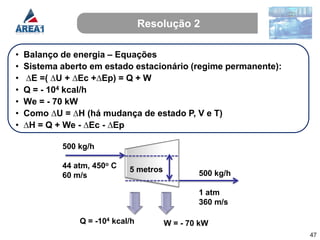 Resolução 2

•   Balanço de energia – Equações
•   Sistema aberto em estado estacionário (regime permanente):
•   ∆E =( ∆U + ∆Ec +∆Ep) = Q + W
•   Q = - 104 kcal/h
•   We = - 70 kW
•   Como ∆U = ∆H (há mudança de estado P, V e T)
•   ∆H = Q + We - ∆Ec - ∆Ep

            500 kg/h

            44 atm, 450o C   5 metros
            60 m/s                              500 kg/h

                                                1 atm
                                                360 m/s

                Q = -104 kcal/h         W = - 70 kW
                                                                 47
 