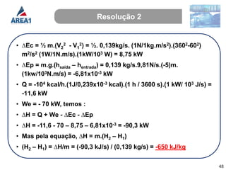 Resolução 2


• ∆Ec = ½ m.(V22 - V12) = ½. 0,139kg/s. (1N/1kg.m/s2).(3602-602)
  m2/s2 (1W/1N.m/s).(1kW/103 W) = 8,75 kW
• ∆Ep = m.g.(hsaída – hentrada) = 0,139 kg/s.9,81N/s.(-5)m.
  (1kw/103N.m/s) = -6,81x10-3 kW
• Q = -104 kcal/h.(1J/0,239x10-3 kcal).(1 h / 3600 s).(1 kW/ 103 J/s) =
  -11,6 kW
• We = - 70 kW, temos :
• ∆H = Q + We - ∆Ec - ∆Ep
• ∆H = -11,6 - 70 – 8,75 – 6,81x10-3 = -90,3 kW
• Mas pela equação, ∆H = m.(H2 – H1)
• (H2 – H1) = ∆H/m = (-90,3 kJ/s) / (0,139 kg/s) = -650 kJ/kg


                                                                          48
 