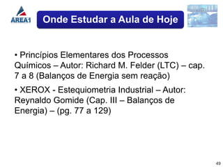 Onde Estudar a Aula de Hoje


• Princípios Elementares dos Processos
Químicos – Autor: Richard M. Felder (LTC) – cap.
7 a 8 (Balanços de Energia sem reação)
• XEROX - Estequiometria Industrial – Autor:
Reynaldo Gomide (Cap. III – Balanços de
Energia) – (pg. 77 a 129)




                                                   49
 