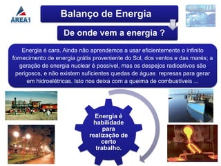 Balanço de Energia
                   De onde vem a energia ?
    Energia é cara. Ainda não aprendemos a usar eficientemente o infinito
fornecimento de energia grátis proveniente do Sol, dos ventos e das marés; a
   geração de energia nuclear é possível, mas os despejos radioativos são
 perigosos, e não existem suficientes quedas de águas represas para gerar
      em hidroelétricas. Isto nos deixa com a queima de combustíveis ...




                               Energia é
                              habilidade
                                  para
                             realização de
                                 certo
                               trabalho.
 