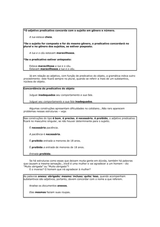 *O adjetivo predicativo concorda com o sujeito em gênero e número.
A lua estava cheia.
*Se o sujeito for composto e for do mesmo gênero, o predicativo concordará no
plural e no gênero dos sujeitos, se estiver posposto.
A lua e o céu estavam maravilhosos.
*Se o predicativo estiver anteposto:
Estava maravilhosa a lua e o céu.
Estavam maravilhosos a lua e o céu.
Já em relação ao adjetivo, com função de predicativo do objeto, a gramática indica outro
procedimento: este ficará sempre no plural, quando se referir a mais de um substantivo,
núcleos do objeto.
Concordância do predicativo do objeto
Julguei inadequados seu comportamento e sua fala.
Julguei seu comportamento e sua fala inadequados.
Algumas construções apresentam dificuldades no cotidiano...Não raro aparecem
problemas nessas estruturas – veja:
Nas construções do tipo é bom, é preciso, é necessário, é proibido, o adjetivo predicativo
ficará no masculino singular, se não houver determinante para o sujeito.
É necessário paciência.
A paciência é necessária.
É proibido entrada a menores de 18 anos.
É proibida a entrada de menores de 18 anos.
Entrada proibida.
Se há estruturas como essas que deixam muita gente em dúvida, também há palavras
que causam a mesma sensação...Você é uma mulher e vai agradecer a um homem - diz
“Muito obrigada” ou “Muito obrigado”?
E o inverso? O homem que irá agradecer à mulher?
As palavras anexo/ obrigado/ mesmo/ incluso/ quite/ leso, quando acompanham
substantivos são adjetivos, portanto, devem concordar com o nome a que referem.
Analise os documentos anexos.
Elas mesmas faziam suas roupas.
 