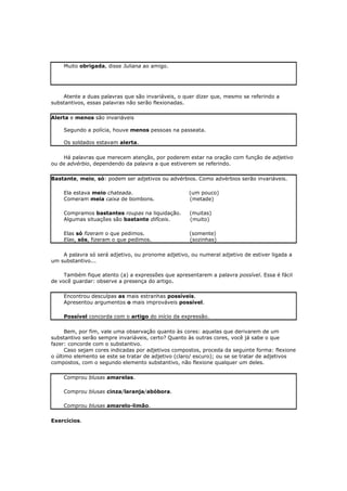 Muito obrigada, disse Juliana ao amigo.
Atente a duas palavras que são invariáveis, o quer dizer que, mesmo se referindo a
substantivos, essas palavras não serão flexionadas.
Alerta e menos são invariáveis
Segundo a polícia, houve menos pessoas na passeata.
Os soldados estavam alerta.
Há palavras que merecem atenção, por poderem estar na oração com função de adjetivo
ou de advérbio, dependendo da palavra a que estiverem se referindo.
Bastante, meio, só: podem ser adjetivos ou advérbios. Como advérbios serão invariáveis.
Ela estava meio chateada. (um pouco)
Comeram meia caixa de bombons. (metade)
Compramos bastantes roupas na liquidação. (muitas)
Algumas situações são bastante difíceis. (muito)
Elas só fizeram o que pedimos. (somente)
Elas, sós, fizeram o que pedimos. (sozinhas)
A palavra só será adjetivo, ou pronome adjetivo, ou numeral adjetivo de estiver ligada a
um substantivo...
Também fique atento (a) a expressões que apresentarem a palavra possível. Essa é fácil
de você guardar: observe a presença do artigo.
Encontrou desculpas as mais estranhas possíveis.
Apresentou argumentos o mais improváveis possível.
Possível concorda com o artigo do início da expressão.
Bem, por fim, vale uma observação quanto às cores: aquelas que derivarem de um
substantivo serão sempre invariáveis, certo? Quanto às outras cores, você já sabe o que
fazer: concorde com o substantivo.
Caso sejam cores indicadas por adjetivos compostos, proceda da seguinte forma: flexione
o último elemento se este se tratar de adjetivo (claro/ escuro); ou se se tratar de adjetivos
compostos, com o segundo elemento substantivo, não flexione qualquer um deles.
Comprou blusas amarelas.
Comprou blusas cinza/laranja/abóbora.
Comprou blusas amarelo-limão.
Exercícios.
 
