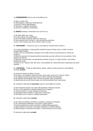 1. (CESGRANRIO) Há erro de concordância em:
a) atos e coisas más
b) dificuldades e obstáculo intransponível
c) cercas e trilhos abandonados
d) fazendas e engenho prósperas
e) serraria e estábulo conservados
2. (MACK) Indique a alternativa em que há erro:
a) Os fatos falam por si sós.
b) A casa estava meio desleixada.
c) Os livros estão custando cada vez mais caro.
d) Seus apartes eram sempre o mais pertinentes possíveis.
e) Era a mim mesma que ele se referia, disse a moça.
3 - (PUCCAMP) – A frase em que a concordância nominal está correta é:
a) A vasta plantação e a casa grande caiados há pouco tempo eram o melhor sinal da
prosperidade familiar.
b) Eles, com ar entristecidos, dirigiram-se ao salão onde se encontravam as vítimas do
acidente.
c) Não lhe pareciam útil aquelas plantas esquisitas que ele cultivava na sua pacata e linda
chácara do interior.
d) Quando foi encontrado, ele apresentava feridos a perna e o braço direitos, mas estava
totalmente lúcido.
e) Esses livro e caderno não são meus, mas poderão ser importante para a pesquisa que estou
fazendo.
4 - (FAFIPAR) – Todas as alternativas, abaixo, estão corretas quanto à concordância
nominal, exceto:
a) Conserve limpos as mãos e os pés.
b) O jovem, ao completar dezenove anos, deve estar quite com o serviço militar.
c) As edições extras dos jornais sempre trazem notícias interessantes.
d) No café da manhã deste hotel, servem-se geléia e pão torradinhos.
e) Deste lado da rua há menos casas, por isso precisamos ficar mais alerta.
5 - Assinale a alternativa incorreta quanto à concordância nominal:
a) Os torcedores traziam em cada mão bandeira e flâmula amarela.
b) Um e outro aplicador indecisos desistiram do negócio.
c) Tinha as mãos e o rosto coloridos de púrpura.
d) Escolheste ótima ocasião e lugar para o churrasco.
e) Ele estava com o braço e a cabeça quebradas.
6 - Assinale a alternativa errada:
a) Ao voltar do passeio, encontrou o portão e a janela arrombados.
b) Os cavalarianos desfilavam com porte e garbo altivos.
c) O aluno destacava-se pelo raciocínio e objetividade aguçados.
d) Não podemos concordar com tantas máquinas e artifícios bélicos.
e) Belos poesias e discursos marcaram o encerramento do ano letivo.
7- Assinale a alternativa errada:
 
