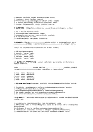 a) O escritor e o mestre alemães admiravam o belo quadro.
b) Estudaram o idioma francês e espanhol.
c) O ministro e os deputados alagoanos votaram contra o projeto.
d) As opiniões e argumentos expostos não agradaram à platéia.
e) Considero fácil as questões e testes propostos na prova.
8 - (UNIMES) – Está perfeitamente correta a concordância nominal apenas na frase:
a) Eles se moviam meios cautelosos.
b) O relógio da igreja bateu meio-dia e meio.
c) Seus apartes eram sempre o mais pertinentes possíveis.
d) Os resultados falam por si só.
e) Chegada a sua hora e a sua vez, intimidou-se.
9 - (INATEL) – Fazia ............................... elogios, embora as saudações fossem agora
........................ enfáticas para uns e talvez ............................... evasivas para outros.
A opção que completa corretamente as lacunas da frase acima é:
a) bastante / menos / meio;
b) bastantes / menas / meia;
c) bastante /menos / meia;
d) bastantes / menas / meio;
e) bastantes / menos / meio.
10 - (UNIV.EST.PARANAVAÍ) – Assinale a alternativa que preencha corretamente os
espaços em branco:
"Ainda ............................ furiosa, mas com ..................................... violência, proferia
injúrias ..................................... para escandalizar os mais arrojados."
a) meia – menas – bastantes;
b) meia – menos – bastantes;
c) meio – menos – bastante;
d) meio – menos – bastantes;
e) meia – menas – bastantes.
11 - (UNIV. MARÍLIA) – Assinale a alternativa em que há erro de concordância nominal:
a) Com opinião e propostas claras desfez as dúvidas que pairavam sobre a questão.
b) Tenho por mentirosos o réu e seu cúmplice.
c) Por que os namorados preferem andar só, detestando as companhias?
d) Sua atitude, seu olhar, seu gesto suspeito chamou a atenção da polícia.
e) Não temos razões bastantes para impugnar sua candidatura.
12 - (UNOPAR) – Assinale a alternativa em que a concordância nominal está de acordo com
a norma culta.
a) A moça mesmo me disse que andava meia aborrecida com a vida.
b) O Presidente visitou as novas instalações da escola. Sua Excelência estava bem disposto e
bem-humorado.
c) A declaração de bens foi mandada anexo ao processo, pode verificar.
d) Sabemos que é necessário a paciência da mãe para suportar manha de criança.
e) Consegui comprar o que queria: um carro zero e um terreno próximos à praia
 