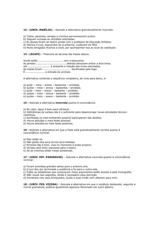 13 - (UNIV. MARÍLIA) – Assinale a alternativa gramaticalmente incorreta.
a) Todos, parentes, amigos e vizinhos permaneceram juntos.
b) Seguem inclusas as certidões solicitadas.
c) As alunas foram ao teatro juntas com o professor de Educação Artística.
d) Patrícia e Luís, esquecidos de si próprios, cuidavam da filha.
e) Muito obrigados ficamos a você, por acompanhar-nos ao local do vestibular.
14 - (ACAFE) – Preencha as lacunas das frases abaixo.
Vocês estão ............................. com a tesouraria.
As janelas ................................... abertas deixavam entrar a leve brisa.
Vai .......................... à presente a relação dos livros solicitados.
As matas foram ................................. danificadas pelo fogo.
É ...................... a entrada de animais.
A alternativa contendo a seqüência verdadeira, de cima para baixo, é:
a) quite – meia – anexa – bastantes – proibida;
b) quites – meia – anexa – bastantes – proibida;
c) quite – meio – anexo – bastante – proibido;
d) quites – meio – anexa – bastante – proibida;
e) quites – meio – anexo – bastante – proibido.
15 - Assinale a alternativa incorreta quanto à concordância.
a) No calor, água é bom para refrescar.
b) Deficiências de verbas não é o suficiente para desencorajar novas atividades técnico-
científicas.
c) Sambistas os mais brilhantes possível participaram dos desfiles.
d) Houve atitudes o mais belas possível.
e) Houve atitudes as mais belas possíveis.
16 - Assinale a alternativa em que a frase está gramaticalmente correta quanto à
concordância nominal.
a) Eles estão só.
b) Não gostei dos seus ternos azul-celestes.
c) Pimenta não é bom, mas no momento é prato propício.
d) Vendeu dois meio ingressos para o teatro.
e) Só as meninas estão meias sonolentas.
17 - (UNIV. EST. PARANAVAÍ) – Assinale a alternativa incorreta quanto à concordância
nominal:
a) Foram previstas grandes safras para o próximo ano.
b) O juiz deu por terminada a audiência e foi para a outra sala.
c) Todas as estatísticas que comprovam meus argumentos estão anexas a esta monografia.
d) Não revele tais segredos. Ainda é necessário essa discrição.
e) Entretidos com seus brinquedos, Guido e suas irmãs nem olharam para mim.
18 - (UNIV. FED. VIÇOSA) – Assinale a alternativa em que o vocábulo destacado, segundo a
norma gramatical, poderia igualmente aparecer flexionado em outro gênero.
 