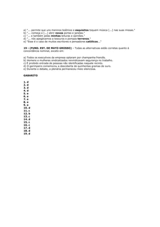a) "... permite que uns meninos boêmios e esquisitos toquem música [...] nas suas missas."
b) "... começa a [...] abrir novas portas e janelas."
c) "... e também pelas minhas leituras e opiniões."
d) "... nós apegávamos a tesouros e pompas terrenos."
e) "Esse é o caso de muitos escritores e pensadores católicos..."
19 - (FUND. EST. DE MATO GROSSO) – Todas as alternativas estão corretas quanto à
concordância nominal, exceto em:
a) Todos os executivos da empresa optaram por champanha francês.
b) Homens e mulheres sindicalizados reivindicavam segurança no trabalho.
c) É proibido entrada de pessoas não identificadas naquele recinto.
d) O garimpeiro comemorou a descoberta de quinhentas gramas de ouro.
e) Durante o debate, a plenária permaneceu meio silenciosa.
GABARITO
1. d
2. d
3. d
4. d
5. e
6. e
7. e
8. e
9. e
10. d
11. c
12. b
13. c
14. d
15. c
16. c
17. d
18. d
19. d
 