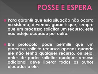  Para garantir que esta situação não ocorra
no sistema, devemos garantir que, sempre
que um processo solicitar um recurso, este
não esteja ocupado por outro.
 Um protocolo pode permitir que um
processo solicite recursos apenas quando
ele não tenha qualquer recurso, ou seja,
antes de poder solicitar qualquer recurso
adicional deve liberar todos os outros
alocados a ele.
 