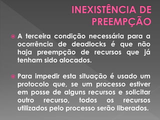 A terceira condição necessária para a
ocorrência de deadlocks é que não
haja preempção de recursos que já
tenham sido alocados.
 Para impedir esta situação é usado um
protocolo que, se um processo estiver
em posse de alguns recursos e solicitar
outro recurso, todos os recursos
utilizados pelo processo serão liberados.
 
