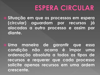  Situação em que os processos em espera
(circular) aguardam por recursos já
alocados a outro processo e assim por
diante.
 Uma maneira de garantir que essa
condição não ocorra é impor uma
ordenação absoluta a todos os tipos de
recursos e requerer que cada processo
solicite apenas recursos em uma ordem
crescente.
 