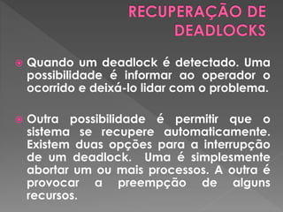  Quando um deadlock é detectado. Uma
possibilidade é informar ao operador o
ocorrido e deixá-lo lidar com o problema.
 Outra possibilidade é permitir que o
sistema se recupere automaticamente.
Existem duas opções para a interrupção
de um deadlock. Uma é simplesmente
abortar um ou mais processos. A outra é
provocar a preempção de alguns
recursos.
 