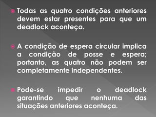  Todas as quatro condições anteriores
devem estar presentes para que um
deadlock aconteça.
 A condição de espera circular implica
a condição de posse e espera;
portanto, as quatro não podem ser
completamente independentes.
 Pode-se impedir o deadlock
garantindo que nenhuma das
situações anteriores aconteça.
 