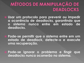  Usar um protocolo para prevenir ou impedir
a ocorrência de deadlocks, garantindo que
o sistema nunca entre em estado de
deadlocks.
 Pode-se permitir que o sistema entre em um
estado de deadlock, detecte-o e execute
uma recuperação.
 Pode-se ignorar o problema e fingir que
deadlocks nunca ocorrerão no sistema.
 