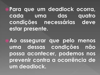 Para que um deadlock ocorra,
cada uma das quatro
condições necessárias deve
estar presente.
Ao assegurar que pelo menos
uma dessas condições não
possa acontecer, podemos nos
prevenir contra a ocorrência de
um deadlock.
 