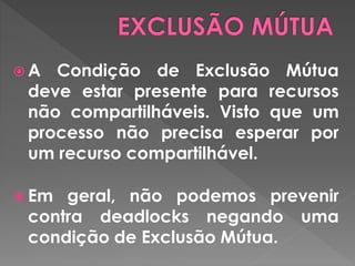  A Condição de Exclusão Mútua
deve estar presente para recursos
não compartilháveis. Visto que um
processo não precisa esperar por
um recurso compartilhável.
 Em geral, não podemos prevenir
contra deadlocks negando uma
condição de Exclusão Mútua.
 
