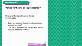 Vamos verificar o que aprendemos?
Hoje aprendemos sobre cinco filos de
invertebrados.
● Quais são os cinco filos de invertebrados que
aprendemos hoje?
● Qual filo de invertebrados é o que mais possui
espécies dentre os animais?
Encerramento
 