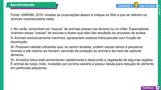 Fonte: UNIPAM, 2010. Analise as proposições abaixo e indique os filos a que se referem os
animais caracterizados nelas.
I- No verão, encontram-se “cascas” de animais presas nas árvores ou no chão. Especialistas
chamam essas “cascas” de exúvias e dizem que elas são resultado do processo de ecdise.
II- Animais exclusivamente marinhos, apresentam sistema hidrovascular com função de
locomoção.
III- Possuem células urticantes que, ao serem tocadas, podem causar danos a pequenos
animais e até mesmo ao homem, servindo de proteção ao animal e de meio de capturar
alimento.
IV- Achatina fulica está aumentando rapidamente e destruindo a vegetação de algumas regiões.
É animal de corpo mole, revestido por concha calcária e possui rádula para redução do alimento
em partículas pequenas.
Aprofundando Veja no livro!
Atividade 1
 