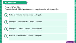 A
B
C
D
Mollusca – Cnidaria – Echinodermata – Arthropoda.
Arthropoda – Echinodermata – Cnidaria – Mollusca.
Arthropoda – Cnidaria – Mollusca – Echinodermata.
Mollusca – Echinodermata – Cnidaria – Arthropoda.
Fonte: UNIPAM, 2010.
As proposições I, II, III e IV representam, respectivamente, animais dos filos:
Aprofundando
 