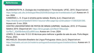 BLANKENSTEYN, A. Zoologia dos invertebrados II. Florianópolis: UFSC, 2010. Disponível em:
https://antigo.uab.ufsc.br/biologia//files/2020/08/Zoologia-de-Invertebrados-II.pdf. Acesso em: 5
nov. 2024.
CAMARGO, L. E. O que é simetria penta radiada. Brainly, [s.d.]. Disponível em:
https://brainly.com.br/tarefa/5735431?source=offer-page-top-continue&cb=1730835281395.
Acesso em: 5 nov. 2024.
CENTRO UNIVERSITÁRIO DE PATOS DE MINAS (UNIPAM). Vestibular, 2010. 2º Processo
Seletivo 2010. Disponível em: https://drive.google.com/file/d/1iMsuU3j2-
GvPBcT_3QkRBn8wkySZczMW/view. Acesso em: 5 nov. 2024.
LEMOV, D. Aula nota 10 3.0: 63 técnicas para melhorar a gestão da sala de aula. Porto Alegre:
Penso, 2023.
MICHAELIS. Dicionário Brasileiro da Língua Portuguesa: dioico, [s.d.]. Disponível em:
https://michaelis.uol.com.br/moderno-portugues/busca/portugues-brasileiro/dioico. Acesso em: 5
nov. 2024.
Referências
 