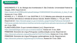 NASCIMENTO, F. S. do. Biologia dos Invertebrados II. São Cristóvão: Universidade Federal de
Sergipe, 2009. Disponível em:
https://cesad.ufs.br/ORBI/public/uploadCatalago/15385325022014Invertebrado_II_Aula_01.pdf.
Acesso em: 5 nov. 2024.
NOVAES, A. L. T.; SOUZA, R. V. de; GIUSTINA, E. G. D. Métodos para obtenção de sementes
de mexilhões alternativos à retirada de bancos naturais. Boletim Didático, n. 116, jan. 2016.
Disponível em: https://docweb.epagri.sc.gov.br/website_epagri/Cedap/Publicacao-Seriada/8-
Publicacao-seriada-maricultura-mexilhao-semente-engenharia-aplicada-reproducao.pdf. Acesso
em: 5 nov. 2024.
PLANETA BIOLOGIA. O que é simetria bilateral, [s.d.]. Disponível em:
https://planetabiologia.com/o-que-e-simetria-bilateral/. Acesso em: 5 nov. 2024.
PRIBERAM. Dicionário da Língua Portuguesa: autofecundação, [s.d.]a. Disponível em:
https://dicionario.priberam.org/autofecunda%C3%A7%C3%A3o. Acesso em: 5 nov. 2024.
PRIBERAM. Dicionário da Língua Portuguesa: partenogênese, [s.d.]b. Disponível em:
https://dicionario.priberam.org/partenog%C3%A9nese. Acesso em: 5 nov. 2024.
Referências
 