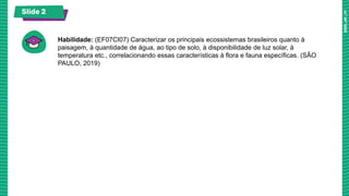 Slide 2
Habilidade: (EF07CI07) Caracterizar os principais ecossistemas brasileiros quanto à
paisagem, à quantidade de água, ao tipo de solo, à disponibilidade de luz solar, à
temperatura etc., correlacionando essas características à flora e fauna específicas. (SÃO
PAULO, 2019)
 
