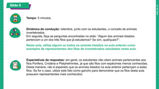 Slide 3
Tempo: 5 minutos.
Dinâmica de condução: relembre, junto com os estudantes, o conceito de animais
invertebrados.
Em seguida, faça as perguntas encontradas no slide: “Algum dos animais listados
pertencem a um dos três filos que já estudamos? Se sim, qual/quais?”.
Nesta aula, utilize alguns ou todos os animais listados na aula anterior como
exemplos de representantes dos filos de invertebrados estudados nesta aula.
Expectativas de respostas: em geral, os estudantes não citam animais pertencentes aos
filos Porifera, Cnidária e Platyhelmintes, já que são filos com espécimes menos conhecidas.
Desta maneira, não é esperado que os animais listados na aula anterior pertençam a estes
filos. Se for o caso, utilize este fato como gancho para demonstrar que os filos desta aula
possuem representantes mais conhecidos.
 