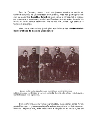 Eça de Queirós, assim como os jovens escritores realistas,
também estudou na Universidade de Coimbra, mas não participou com
eles da polêmica Questão Coimbrã, que como já vimos, foi o choque
entre os novos escritores, mais identificados com as novas tendências
realistas, e os velhos escritores românticos de Lisboa. Eça assistiu a
tudo com distância.
Mas, anos mais tarde, participou ativamente das Conferências
Democráticas do Cassino Lisbonense:
Nessas conferências os autores, ao contrário do sentimentalismo e
subjetivismo dos românticos, pregavam a difusão de uma arte crítica, voltada para a
realidade social, para o presente.
Dez conferências estavam programadas, mas apenas cinco foram
proferidas, pois o governo português fechou o cassino e proibiu qualquer
reunião. Segundo ele, elas atacavam a religião e as instituições do
 