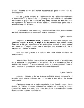 Estado. Mesmo assim, elas foram responsáveis pela consolidação da
nova estética.
Eça de Queirós proferiu a 4ª conferência, nela atacou diretamente
o Romantismo e apresentou as principais características realistas,
destacando o papel da literatura enquanto veículo de denúncia dos
desequilíbrios da sociedade. Nessa ocasião, influenciado pelas idéias
deterministas Eça afirmou:
“ O homem é um resultado, uma conclusão e um procedimento
das circunstâncias que o envolvem. Abaixo os heróis!”.
Eça de Queirós
Segundo o determinismo, o homem era influenciado por três
grandes forças: o meio, a raça e o momento. Eça nesse trecho
reafirma a posição determinista ao dizer que o homem é resultado de
seu meio e a amplia numa clara oposição aos românticos, daí a
expressão: “Abaixo os heróis”.
Para Eça de Queirós o Realismo era uma nítida oposição ao
Romantismo:
“O Realismo é uma reação contra o Romantismo: o Romantismo
era a apoteose do sentimento: - o Realismo é a anatomia do caráter. É
a crítica do homem. É a arte que nos pinta a nossos próprios olhos –
para condenar o que houver de mau na nossa sociedade”.
Eça de Queirós
Realismo é crítica. Crítica é a palavra síntese de Eça de Queirós. O
grande autor realista denunciou, como nunca fora visto, sociedade
portuguesa.
Freqüentemente os grandes vestibulares do Brasil incluem livros
de Eça de Queirós em suas bibliografias e elaboram questões sobre as
características de sua obra. Veja um exemplo de uma questão extraída
de um desses exames vestibulares:
 