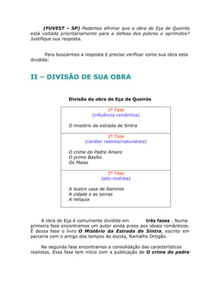 (FUVEST – SP) Podemos afirmar que a obra de Eça de Queirós
está voltada prioritariamente para a defesa dos pobres e oprimidos?
Justifique sua resposta.
Para buscarmos a resposta é preciso verificar como sua obra esta
dividida:
II – DIVISÃO DE SUA OBRA
Divisão da obra de Eça de Queirós
1ª Fase
(influência romântica)
• O mistério da estrada de Sintra
2ª Fase
(caráter realista/naturalista)
• O crime do Padre Amaro
• O primo Basílio
• Os Maias
3ª Fase
(pós-realista)
• A ilustre casa de Ramires
• A cidade e as serras
• A relíquia
A obra de Eça é comumente dividida em três fases . Numa
primeira fase encontramos um autor ainda preso aos ideais românticos.
É dessa fase o livro O Mistério da Estrada de Sintra, escrito em
parceria com o amigo dos tempos de escola, Ramalho Ortigão.
Na segunda fase encontramos a consolidação das características
realistas. Essa fase tem início com a publicação de O crime do padre
 