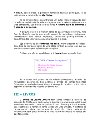 Amaro, considerado o primeiro romance realista português, e se
estende até a publicação de Os Maias.
Já na terceira fase, encontramos um autor mais preocupado com
os valores tradicionais da vida portuguesa, com a existência humana e a
vida campestre. São dessa fase os livros A ilustre casa de Ramires e
A cidade e as serras.
A Segunda fase é a melhor parte de sua produção literária, nela
Eça de Queirós monta um amplo painel da sociedade portuguesa,
retratando-a sob vários aspectos, criticando principalmente a
decadência dos valores morais, a burguesia e o clero.
Eça dedicou-se ao romance de tese, muito popular na época.
Esse tipo de romance parte de uma idéia central, de uma tese que vai
ser demonstrada pela ação das personagens.
Foi isso que ele fez ao elaborar a trilogia dessa segunda fase:
TRILOGIA –“Cenas Portuguesas”
• O crime do Padre Amaro
• O primo Basílio
• Os Maias
Ao elaborar um painel da sociedade portuguesa, através de
minuciosas descrições, Eça analisa e critica os comportamentos
femininos, as ambições masculinas, a corrupção do clero, entre outros
aspectos da sociedade lisboeta do século XIX.
III – LIVROS
O crime do padre Amaro tem como enredo a história de
sedução de Amélia pelo padre Amaro. Amélia era uma moça solteira que
acreditava em tudo o que os padres diziam. Tanto que ironicamente,
Eça subtitulou o romance como cenas da vida devota. A história se
passa numa cidade provinciana do norte de Lisboa, fortemente
influenciada pela igreja católica. O livro foi um escândalo na época em
que foi escrito.
 