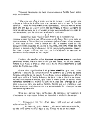 Veja dois fragmentos do livro em que Amaro e Amélia falam sobre
seus sentimentos:
“ Era este um dos grandes gozos de Amaro – ouvir gabar aos
colegas a beleza de Amélia, que era chamada entre o clero “a flor das
devotas”. Todos lhe invejavam aquela confessada. Por isso insistia muito
com ela em que se ajano tasse aos domingos, à missa; zangara-se
mesmo ultimamente de a ver quase sempre entrouxada num vestido de
merino escuro, que lhe dava um ar de velha penitente.
(...)
Cessaria as suas relações com Amaro, se o ousasse; mas
receava quase tanto a sua cólera como a de Deus. Que seria dela se
tivesse contra si Nossa Senhora e o senhor pároco? Além disso, amava-
o. Nos seus braços, todo o terror do céu, a mesma idéia do céu
desapareceria; refugiada ali, contra o seu peito, não tinha medo das iras
divinas; o desejo, o furor da carne, como vinho muito alcoólico, davam-
lhe uma coragem colérica; era com um brutal desafio ao céu que se
enroscava furiosamente ao seu corpo”.
Existem três versões sobre O crime do padre Amaro, nas duas
primeiras Amaro mata o filho assim que ele nasce. Na última versão,
Amaro não mata a criança, mas essa morre misteriosamente pouco
antes de Amélia, sua mãe.
Outra obra significativa é O primo Basílio, que tem como
subtítulo – episódio da vida doméstica. Ao contrário de O crime do padre
Amaro, ambienta-se na cidade. Nesse livro, como o próprio autor afirma
está uma crítica à família lisboeta. O livro conta a história de Luisa,
mulher sentimental e ociosa, que ficava a maior parte do tempo lendo
romances românticos. Numa viagem do marido ela entrega-se a um
caso amoroso com seu primo Basílio. Basílio era um malandro que
buscava apenas mais uma aventura, ao contrário de Luisa que estava
realmente apaixonada.
Uma das partes mais conhecidas do romance corresponde à
chantagem da empregada Juliana ao descobrir o adultério da patroa:
“ – Seiscentos mil-réis! Onde quer você que eu vá buscar
seiscentos mil-réis?
_ Ao inferno!_ gritou Juliana. _ Ou me dá seiscentos mil-réis,
ou tão certo como eu estar aqui, o seu marido há de ler as cartas!
 