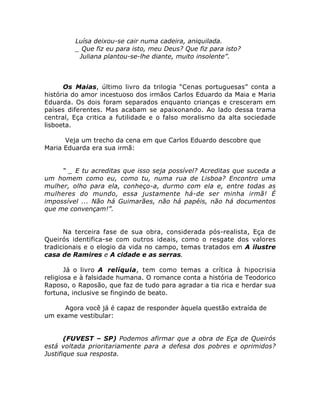 Luísa deixou-se cair numa cadeira, aniquilada.
_ Que fiz eu para isto, meu Deus? Que fiz para isto?
Juliana plantou-se-lhe diante, muito insolente”.
Os Maias, último livro da trilogia “Cenas portuguesas” conta a
história do amor incestuoso dos irmãos Carlos Eduardo da Maia e Maria
Eduarda. Os dois foram separados enquanto crianças e cresceram em
países diferentes. Mas acabam se apaixonando. Ao lado dessa trama
central, Eça critica a futilidade e o falso moralismo da alta sociedade
lisboeta.
Veja um trecho da cena em que Carlos Eduardo descobre que
Maria Eduarda era sua irmã:
“ _ E tu acreditas que isso seja possível? Acreditas que suceda a
um homem como eu, como tu, numa rua de Lisboa? Encontro uma
mulher, olho para ela, conheço-a, durmo com ela e, entre todas as
mulheres do mundo, essa justamente há-de ser minha irmã! É
impossível ... Não há Guimarães, não há papéis, não há documentos
que me convençam!”.
Na terceira fase de sua obra, considerada pós-realista, Eça de
Queirós identifica-se com outros ideais, como o resgate dos valores
tradicionais e o elogio da vida no campo, temas tratados em A ilustre
casa de Ramires e A cidade e as serras.
Já o livro A relíquia, tem como temas a crítica à hipocrisia
religiosa e à falsidade humana. O romance conta a história de Teodorico
Raposo, o Raposão, que faz de tudo para agradar a tia rica e herdar sua
fortuna, inclusive se fingindo de beato.
Agora você já é capaz de responder àquela questão extraída de
um exame vestibular:
(FUVEST – SP) Podemos afirmar que a obra de Eça de Queirós
está voltada prioritariamente para a defesa dos pobres e oprimidos?
Justifique sua resposta.
 