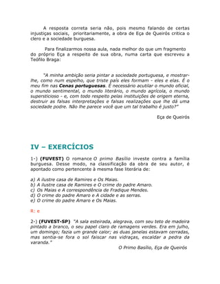 A resposta correta seria não, pois mesmo falando de certas
injustiças sociais, prioritariamente, a obra de Eça de Queirós critica o
clero e a sociedade burguesa.
Para finalizarmos nossa aula, nada melhor do que um fragmento
do próprio Eça a respeito de sua obra, numa carta que escreveu a
Teófilo Braga:
“A minha ambição seria pintar a sociedade portuguesa, e mostrar-
lhe, como num espelho, que triste país eles formam - eles e elas. É o
meu fim nas Cenas portuguesas. É necessário acutilar o mundo oficial,
o mundo sentimental, o mundo literário, o mundo agrícola, o mundo
supersticioso - e, com todo respeito pelas instituições de origem eterna,
destruir as falsas interpretações e falsas realizações que lhe dá uma
sociedade podre. Não lhe parece você que um tal trabalho é justo?”
Eça de Queirós
IV – EXERCÍCIOS
1-) (FUVEST) O romance O primo Basílio investe contra a família
burguesa. Desse modo, na classificação da obra de seu autor, é
apontado como pertencente à mesma fase literária de:
a) A ilustre casa de Ramires e Os Maias.
b) A ilustre casa de Ramires e O crime do padre Amaro.
c) Os Maias e A correspondência de Fradique Mendes.
d) O crime do padre Amaro e A cidade e as serras.
e) O crime do padre Amaro e Os Maias.
R: e
2-) (FUVEST-SP) “A sala esteirada, alegrava, com seu teto de madeira
pintado a branco, o seu papel claro de ramagens verdes. Era em julho,
um domingo; fazia um grande calor; as duas janelas estavam cerradas,
mas sentia-se fora o sol faiscar nas vidraças, escaldar a pedra da
varanda.”
O Primo Basílio, Eça de Queirós
 