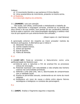 Indique:
a) O movimento literário a que pertence O Primo Basílio;
b) Uma característica do movimento, presente no trecho acima.
R: a) Realismo.
b) A descrição objetiva do ambiente.
3-) (VUNESP) Leia com atenção:
“Ele soube, com efeito, continuando e metodizando o trabalho de
Garret, reaproveitar a linguagem corrente, orientar-se no sentido dos
seus ritmos e da sua sintaxe, tirar partido do seu vocabulário habitual,
torná-la apta a exprimir uma intencionalidade ideológica e estética mais
rica do que aquela em que anteriormente fora utilizada.”
(Oscar Lopes e A. José Saraiva)
A apreciação anterior diz respeito ao maior prosador realista da
literatura portuguesa. A alternativa que o indica é:
a) Alexandre Herculano.
b) Camilo Castelo branco.
c) Antero de Quental.
d) Eça de Queirós.
e) Fialho de Almeida.
R: d
4-)( U S F - S P ) Pode-se entender o Naturalismo como uma
particularização do Realismo que:
a) Volta-se para a natureza a fim de analisar-lhe os processos
cíclicos de renovação.
b) Pretende expressar com naturalidade a vida simples dos homens
rústicos nas comunidades primitivas.
c) Defende a arte pela arte, isto é, desvinculada de compromissos
com a realidade social.
d) Analisa as perversões sexuais, condenando-as em nome da moral
religiosa.
e) Estabelece um nexo de causa e efeito entre alguns fatores
sociológicos e biológicos e a conduta dos personagens.
R:e
5-) (UNIP) Analise o fragmento seguinte e responda.
 
