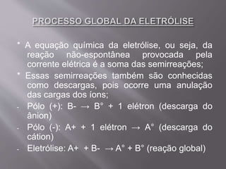 * A equação química da eletrólise, ou seja, da
reação não-espontânea provocada pela
corrente elétrica é a soma das semirreações;
* Essas semirreações também são conhecidas
como descargas, pois ocorre uma anulação
das cargas dos íons;
- Pólo (+): B- → B° + 1 elétron (descarga do
ânion)
- Pólo (-): A+ + 1 elétron → A° (descarga do
cátion)
- Eletrólise: A+ + B- → A° + B° (reação global)
 