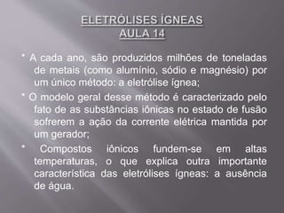 * A cada ano, são produzidos milhões de toneladas
de metais (como alumínio, sódio e magnésio) por
um único método: a eletrólise ígnea;
* O modelo geral desse método é caracterizado pelo
fato de as substâncias iônicas no estado de fusão
sofrerem a ação da corrente elétrica mantida por
um gerador;
* Compostos iônicos fundem-se em altas
temperaturas, o que explica outra importante
característica das eletrólises ígneas: a ausência
de água.
 