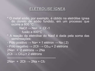 * O metal sódio, por exemplo, é obtido na eletrólise ígnea
do cloreto de sódio fundido, em um processo que
ocorre a 800 °C.
NaCℓ → Na+ + Cℓ -1
fusão a 800°C
* A reação da eletrólise do Nacℓ é dada pela soma das
semirreações:
- Pólo positivo → Na+ + 1 elétron → Na (.2)
- Pólo negativo → 2Cℓ- → Cℓ2(g) + 2 elétrons
2Na+ + 2 elétrons → 2Na
2Cℓ- → Cℓ2(g) + 2 elétrons
----------------------------------------------
2Na+ + 2Cℓ- → 2Na + Cℓ2
 