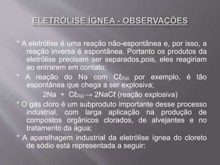 * A eletrólise é uma reação não-espontânea e, por isso, a
reação inversa é espontânea. Portanto os produtos da
eletrólise precisam ser separados,pois, eles reagiriam
ao entrarem em contato;
* A reação do Na com Cℓ2(g), por exemplo, é tão
espontânea que chega a ser explosiva;
2Na + Cℓ2(g) → 2NaCℓ (reação explosiva)
* O gás cloro é um subproduto importante desse processo
industrial, com larga aplicação na produção de
compostos orgânicos clorados, de alvejantes e no
tratamento da água;
* A aparelhagem industrial da eletrólise ígnea do cloreto
de sódio está representada a seguir:
 