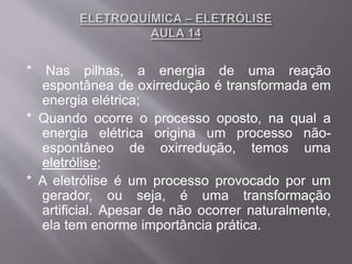 * Nas pilhas, a energia de uma reação
espontânea de oxirredução é transformada em
energia elétrica;
* Quando ocorre o processo oposto, na qual a
energia elétrica origina um processo não-
espontâneo de oxirredução, temos uma
eletrólise;
* A eletrólise é um processo provocado por um
gerador, ou seja, é uma transformação
artificial. Apesar de não ocorrer naturalmente,
ela tem enorme importância prática.
 