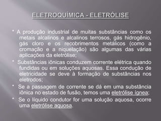 * A produção industrial de muitas substâncias como os
metais alcalinos e alcalinos terrosos, gás hidrogênio,
gás cloro e os recobrimentos metálicos (como a
cromação e a niquelação) são algumas das várias
aplicações da eletrólise;
* Substâncias iônicas conduzem corrente elétrica quando
fundidas ou em soluções aquosas. Essa condução de
eletricidade se deve à formação de substâncias nos
eletrodos;
* Se a passagem de corrente se dá em uma substância
iônica no estado de fusão, temos uma eletrólise ígnea;
* Se o líquido condutor for uma solução aquosa, ocorre
uma eletrólise aquosa.
 