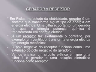 * Em Física, no estudo da eletricidade, gerador é um
sistema que transforma algum tipo de energia em
energia elétrica. Uma pilha é, portanto, um gerador
no qual a energia potencial química é
transformada em energia elétrica;
* Já um receptor faz exatamente o contrário, por
exemplo, um ventilador transforma energia elétrica
em energia mecânica;
• O pólo negativo do receptor funciona como uma
extensão do pólo negativo do gerador;
• Vamos analisar um circuito elétrico em que uma
pilha é o gerador e uma solução eletrolítica
funciona como receptor.
 