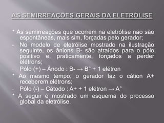 * As semirreações que ocorrem na eletrólise não são
espontâneas, mais sim, forçadas pelo gerador;
• No modelo de eletrólise mostrado na ilustração
seguinte, os ânions B- são atraídos para o pólo
positivo e, praticamente, forçados a perder
elétrons;
- Pólo (+) – Ânodo : B- → B° + 1 elétron
* Ao mesmo tempo, o gerador faz o cátion A+
receberem elétrons;
- Pólo (-) – Cátodo : A+ + 1 elétron → A°
* A seguir é mostrado um esquema do processo
global da eletrólise.
 