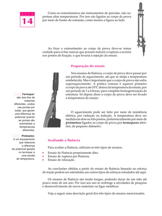 A U L A            Como os extensômetros são instrumentos de precisão, não su-
                       portam altas temperaturas. Por isso são ligados ao corpo de prova

        14             por meio de hastes de extensão, como mostra a figura ao lado.




                           Ao fixar o extensômetro ao corpo de prova deve-se tomar
                       cuidado para evitar marcas que possam induzir a ruptura a ocorrer
                       nos pontos de fixação, o que levaria à rejeição do ensaio.


                                             Preparação do ensaio

                                             Nos ensaios de fluência, o corpo de prova deve passar por
                                         um período de aquecimento, até que se atinja a temperatura
                                         estabelecida. Mas é importante que o corpo de prova não sofra
                                         superaquecimento. A prática comum é aquecer primeiro
                                         o corpo de prova até 10ºC abaixo da temperatura do ensaio, por
                                         um período de 1 a 4 horas, para completa homogeneização da
         Termopar:                       estrutura. Só depois disso o corpo de prova deve ser levado
    são dois fios de                     à temperatura do ensaio.
          materiais
 diferentes, unidos
     nas pontas por
 solda, que geram
                                              O aquecimento pode ser feito por meio de resistência
 uma diferença de
  potencial quando
                                         elétrica, por radiação ou indução. A temperatura deve ser
      as pontas são                      medida em dois ou três pontos, preferencialmente por meio de
       submetidas a                      pirômetros ligados ao corpo de prova por termopares aferi-
       temperaturas                      dos, de pequeno diâmetro.
         diferentes.

         Pirômetro:
 é um equipamento
                           Avaliando a fluência
      que relaciona
         a diferença
de potencial gerada
                           Para avaliar a fluência, utilizam-se três tipos de ensaios:
      no termopar a    ·   Ensaio de fluência propriamente dito;
        uma escala     ·   Ensaio de ruptura por fluência;
    de temperatura.    ·   Ensaio de relaxação.

                           As conclusões obtidas a partir do ensaio de fluência baseado no esforço
                       de tração podem ser estendidas aos outros tipos de esforços estudados até aqui.

                           Os ensaios de fluência são muito longos, podendo durar de um mês até
                       pouco mais de um ano. Por isso seu uso se restringe a atividades de pesquisa
                       e desenvolvimento de novos materiais ou ligas metálicas.

                           Veja a seguir uma descrição geral dos três tipos de ensaios mencionados.
 