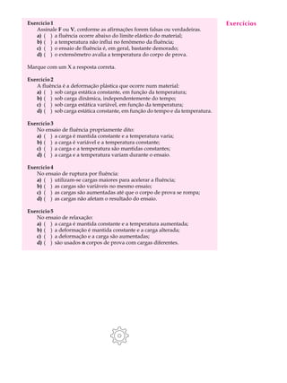 Exercício 1                                                                    Exercícios
                                                                                A U L A
   Assinale F ou V, conforme as afirmações forem falsas ou verdadeiras.
   a) ( ) a fluência ocorre abaixo do limite elástico do material;
   b) ( ) a temperatura não influi no fenômeno da fluência;                    14
   c) ( ) o ensaio de fluência é, em geral, bastante demorado;
   d) ( ) o extensômetro avalia a temperatura do corpo de prova.

Marque com um X a resposta correta.

Exercício 2
   A fluência é a deformação plástica que ocorre num material:
   a) ( ) sob carga estática constante, em função da temperatura;
   b) ( ) sob carga dinâmica, independentemente do tempo;
   c) ( ) sob carga estática variável, em função da temperatura;
   d) ( ) sob carga estática constante, em função do tempo e da temperatura.

Exercício 3
   No ensaio de fluência propriamente dito:
   a) ( ) a carga é mantida constante e a temperatura varia;
   b) ( ) a carga é variável e a temperatura constante;
   c) ( ) a carga e a temperatura são mantidas constantes;
   d) ( ) a carga e a temperatura variam durante o ensaio.

Exercício 4
   No ensaio de ruptura por fluência:
   a) ( ) utilizam-se cargas maiores para acelerar a fluência;
   b) ( ) as cargas são variáveis no mesmo ensaio;
   c) ( ) as cargas são aumentadas até que o corpo de prova se rompa;
   d) ( ) as cargas não afetam o resultado do ensaio.

Exercício 5
   No ensaio de relaxação:
   a) ( ) a carga é mantida constante e a temperatura aumentada;
   b) ( ) a deformação é mantida constante e a carga alterada;
   c) ( ) a deformação e a carga são aumentadas;
   d) ( ) são usados n corpos de prova com cargas diferentes.
 