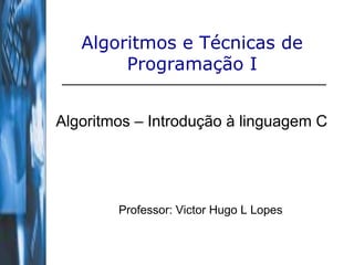 Algoritmos e Técnicas de
Programação I
Algoritmos – Introdução à linguagem C
Professor: Victor Hugo L Lopes
 