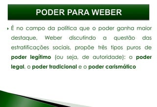  É no campo da política que o poder ganha maior
destaque, Weber discutindo a questão das
estratificações sociais, propõe três tipos puros de
poder legítimo (ou seja, de autoridade): o poder
legal, o poder tradicional e o poder carismático
 