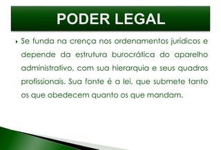  Se funda na crença nos ordenamentos jurídicos e
depende da estrutura burocrática do aparelho
administrativo, com sua hierarquia e seus quadros
profissionais. Sua fonte é a lei, que submete tanto
os que obedecem quanto os que mandam.
 