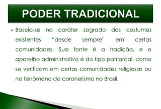  Baseia-se no caráter sagrado dos costumes
existentes “desde sempre” em certas
comunidades. Sua fonte é a tradição, e o
aparelho administrativo é do tipo patriarcal, como
se verificam em certas comunidades religiosas ou
no fenômeno do coronelismo no Brasil.
 